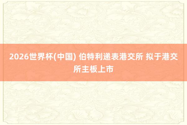 2026世界杯(中国) 伯特利递表港交所 拟于港交所主板上市