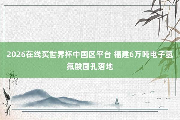 2026在线买世界杯中国区平台 福建6万吨电子氢氟酸面孔落地