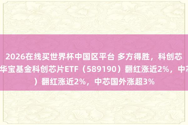 2026在线买世界杯中国区平台 多方得胜，科创芯片企稳上攻，华宝基金科创芯片ETF（589190）翻红涨近2%，中芯国外涨超3%