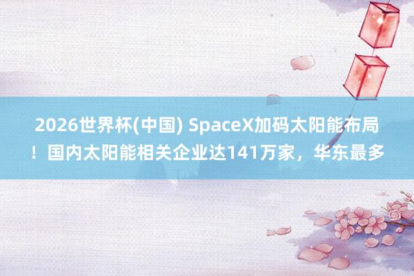 2026世界杯(中国) SpaceX加码太阳能布局！国内太阳能相关企业达141万家，华东最多