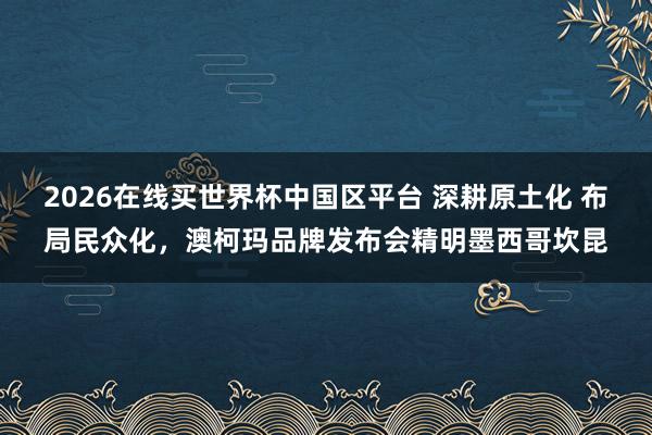 2026在线买世界杯中国区平台 深耕原土化 布局民众化，澳柯玛品牌发布会精明墨西哥坎昆