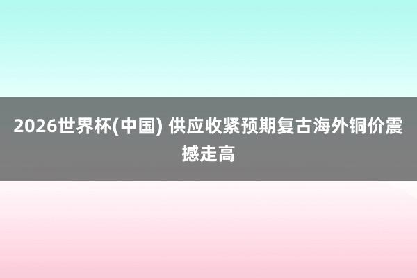 2026世界杯(中国) 供应收紧预期复古海外铜价震撼走高
