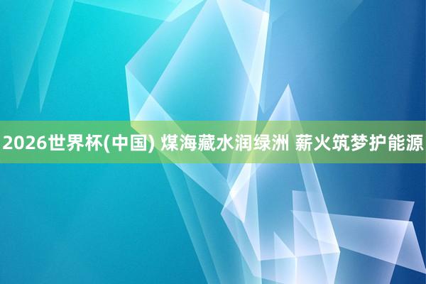 2026世界杯(中国) 煤海藏水润绿洲 薪火筑梦护能源