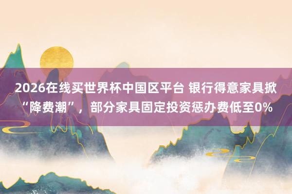 2026在线买世界杯中国区平台 银行得意家具掀“降费潮”，部分家具固定投资惩办费低至0%