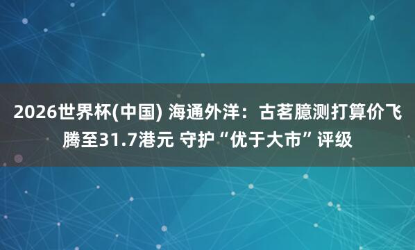 2026世界杯(中国) 海通外洋：古茗臆测打算价飞腾至31.7港元 守护“优于大市”评级
