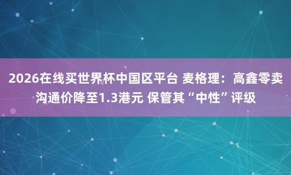 2026在线买世界杯中国区平台 麦格理：高鑫零卖沟通价降至1.3港元 保管其“中性”评级