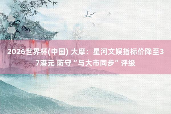 2026世界杯(中国) 大摩：星河文娱指标价降至37港元 防守“与大市同步”评级