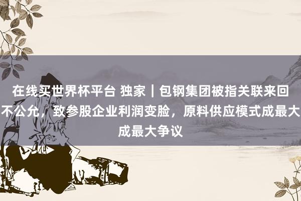 在线买世界杯平台 独家｜包钢集团被指关联来回价钱不公允，致参股企业利润变脸，原料供应模式成最大争议