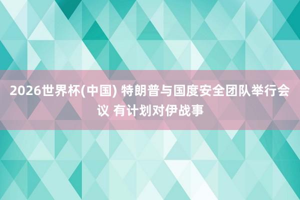 2026世界杯(中国) 特朗普与国度安全团队举行会议 有计划对伊战事
