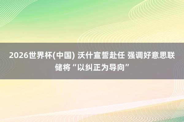2026世界杯(中国) 沃什宣誓赴任 强调好意思联储将“以纠正为导向”