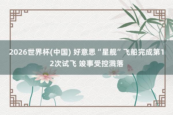 2026世界杯(中国) 好意思“星舰”飞船完成第12次试飞 竣事受控溅落