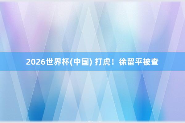 2026世界杯(中国) 打虎！徐留平被查