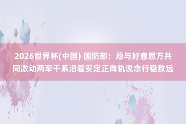 2026世界杯(中国) 国防部：愿与好意思方共同激动两军干系沿着安定正向轨说念行稳致远