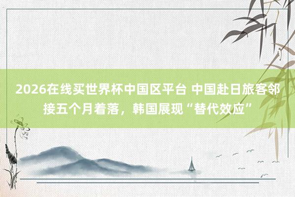 2026在线买世界杯中国区平台 中国赴日旅客邻接五个月着落，韩国展现“替代效应”