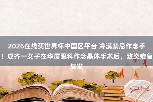 2026在线买世界杯中国区平台 冷漠禁忌作念手术！成齐一女子在华厦眼科作念晶体手术后，致炎症复发