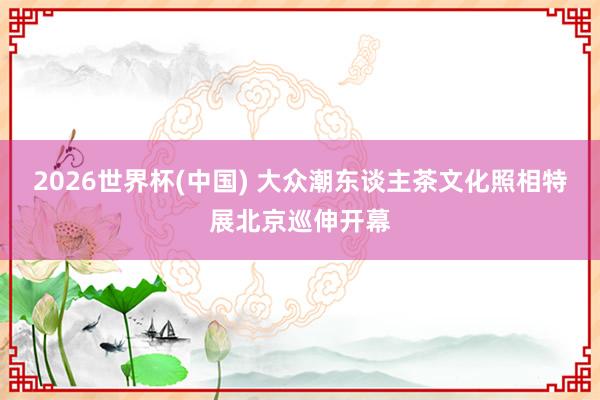 2026世界杯(中国) 大众潮东谈主茶文化照相特展北京巡伸开幕
