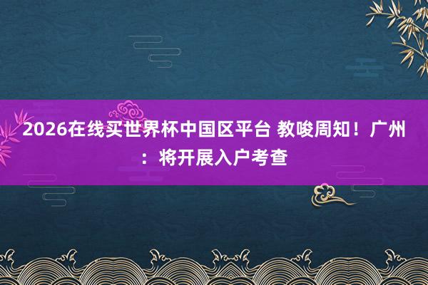 2026在线买世界杯中国区平台 教唆周知！广州：将开展入户考查