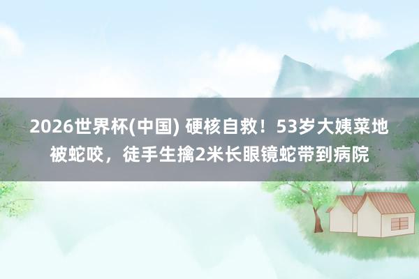 2026世界杯(中国) 硬核自救！53岁大姨菜地被蛇咬，徒手生擒2米长眼镜蛇带到病院