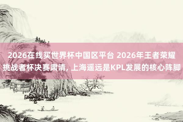 2026在线买世界杯中国区平台 2026年王者荣耀挑战者杯决赛肃清， 上海遥远是KPL发展的核心阵脚