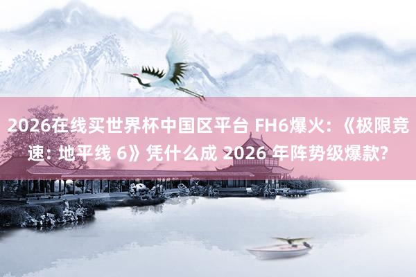 2026在线买世界杯中国区平台 FH6爆火: 《极限竞速: 地平线 6》凭什么成 2026 年阵势级爆款?