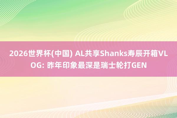 2026世界杯(中国) AL共享Shanks寿辰开箱VLOG: 昨年印象最深是瑞士轮打GEN