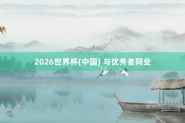 2026世界杯(中国) 与优秀者同业