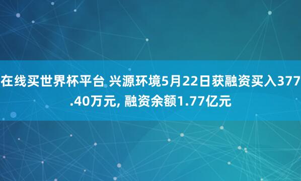 在线买世界杯平台 兴源环境5月22日获融资买入377.40万元， 融资余额1.77亿元