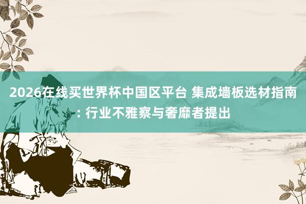 2026在线买世界杯中国区平台 集成墙板选材指南: 行业不雅察与奢靡者提出