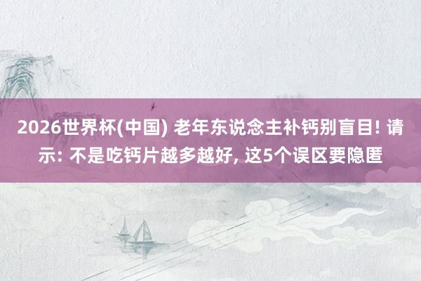 2026世界杯(中国) 老年东说念主补钙别盲目! 请示: 不是吃钙片越多越好， 这5个误区要隐匿