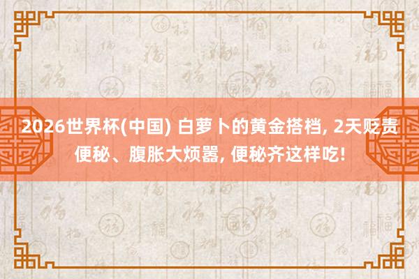 2026世界杯(中国) 白萝卜的黄金搭档， 2天贬责便秘、腹胀大烦嚣， 便秘齐这样吃!