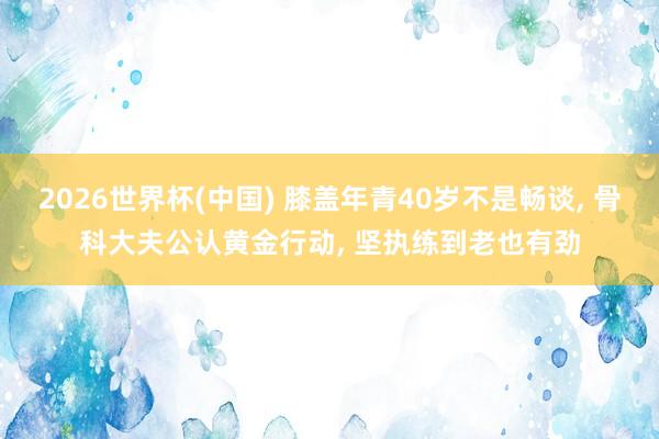 2026世界杯(中国) 膝盖年青40岁不是畅谈， 骨科大夫公认黄金行动， 坚执练到老也有劲