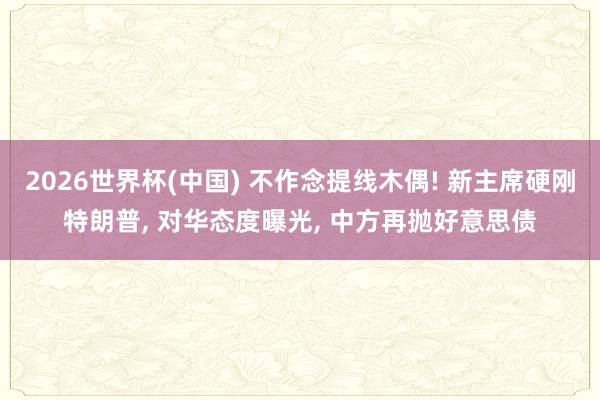 2026世界杯(中国) 不作念提线木偶! 新主席硬刚特朗普， 对华态度曝光， 中方再抛好意思债