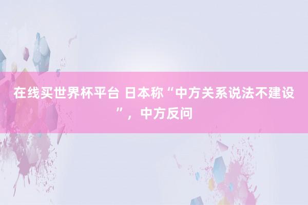 在线买世界杯平台 日本称“中方关系说法不建设”，中方反问