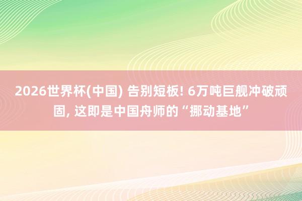 2026世界杯(中国) 告别短板! 6万吨巨舰冲破顽固， 这即是中国舟师的“挪动基地”