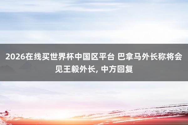 2026在线买世界杯中国区平台 巴拿马外长称将会见王毅外长， 中方回复