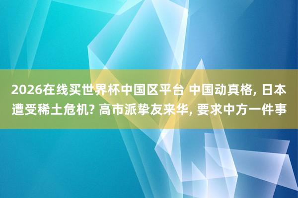 2026在线买世界杯中国区平台 中国动真格， 日本遭受稀土危机? 高市派挚友来华， 要求中方一件事