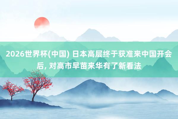 2026世界杯(中国) 日本高层终于获准来中国开会后， 对高市早苗来华有了新看法