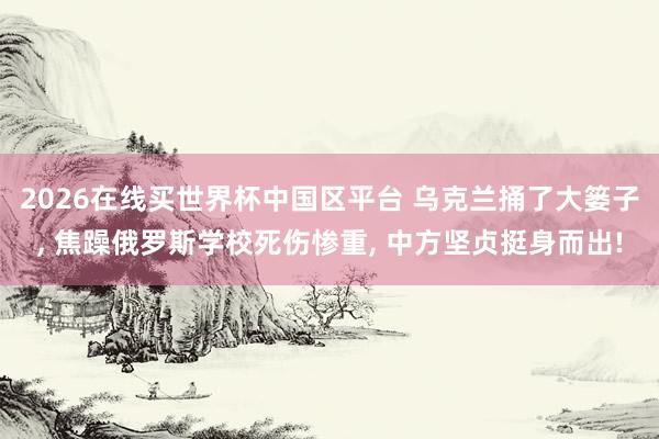 2026在线买世界杯中国区平台 乌克兰捅了大篓子， 焦躁俄罗斯学校死伤惨重， 中方坚贞挺身而出!
