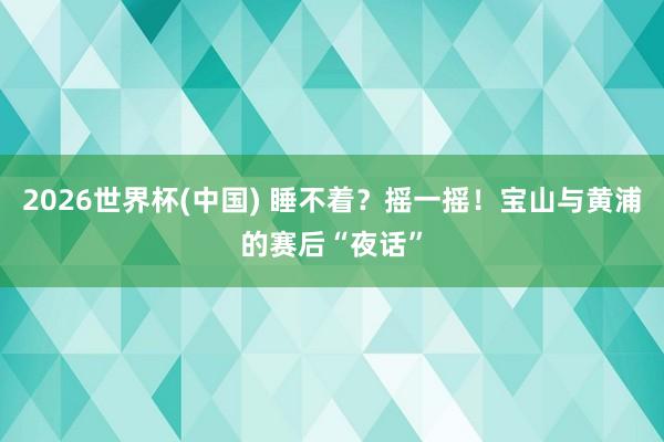 2026世界杯(中国) 睡不着？摇一摇！宝山与黄浦的赛后“夜话”