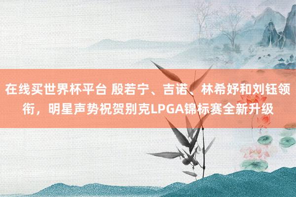 在线买世界杯平台 殷若宁、吉诺、林希妤和刘钰领衔，明星声势祝贺别克LPGA锦标赛全新升级