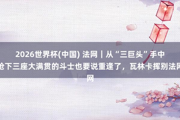 2026世界杯(中国) 法网｜从“三巨头”手中抢下三座大满贯的斗士也要说重逢了，瓦林卡挥别法网