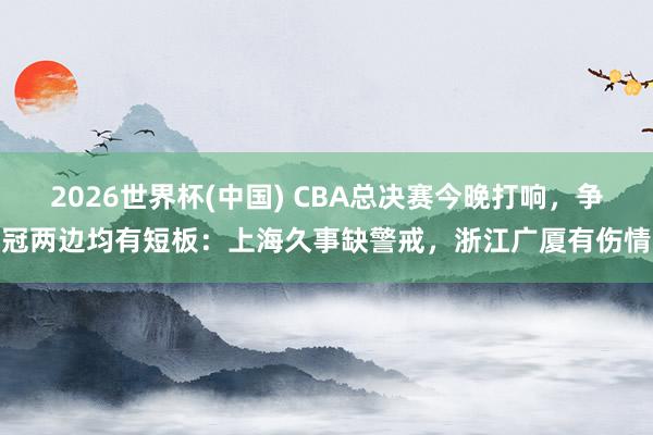 2026世界杯(中国) CBA总决赛今晚打响，争冠两边均有短板：上海久事缺警戒，浙江广厦有伤情