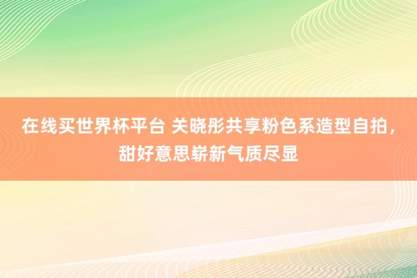 在线买世界杯平台 关晓彤共享粉色系造型自拍，甜好意思崭新气质尽显
