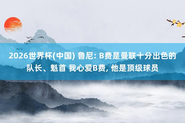 2026世界杯(中国) 鲁尼: B费是曼联十分出色的队长、魁首 我心爱B费， 他是顶级球员