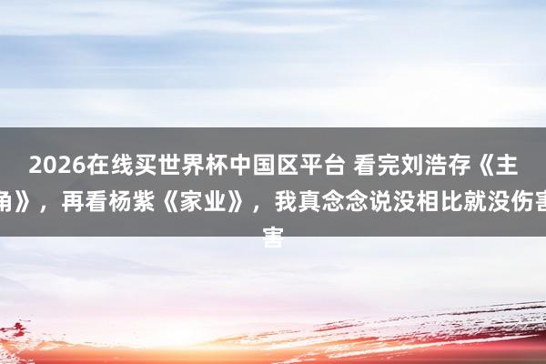 2026在线买世界杯中国区平台 看完刘浩存《主角》，再看杨紫《家业》，我真念念说没相比就没伤害