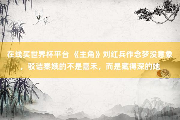 在线买世界杯平台 《主角》刘红兵作念梦没意象，驳诘秦娥的不是嘉禾，而是藏得深的她