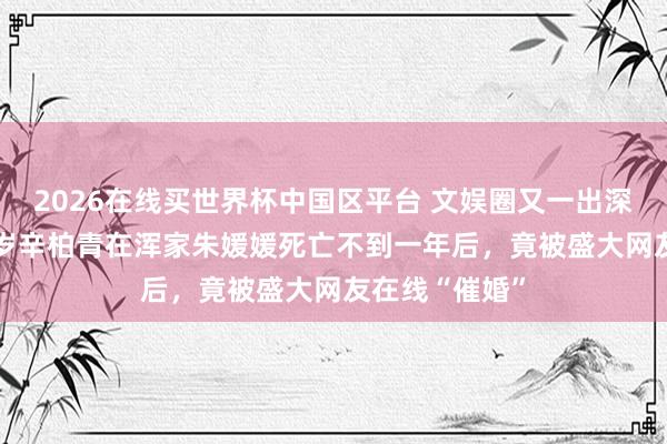 2026在线买世界杯中国区平台 文娱圈又一出深情悲催！ 52岁辛柏青在浑家朱媛媛死亡不到一年后，竟被盛大网友在线“催婚”