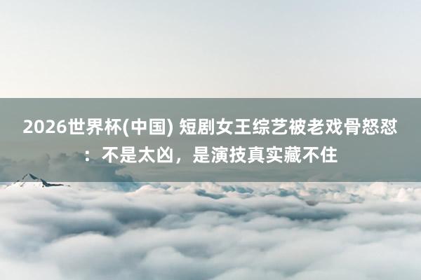 2026世界杯(中国) 短剧女王综艺被老戏骨怒怼：不是太凶，是演技真实藏不住