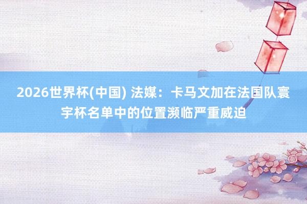 2026世界杯(中国) 法媒：卡马文加在法国队寰宇杯名单中的位置濒临严重威迫
