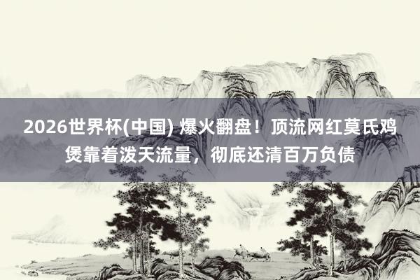 2026世界杯(中国) 爆火翻盘！顶流网红莫氏鸡煲靠着泼天流量，彻底还清百万负债